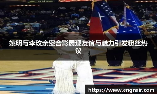姚明与李玟亲密合影展现友谊与魅力引发粉丝热议